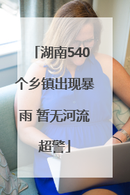 湖南540个乡镇出现暴雨 暂无河流超警