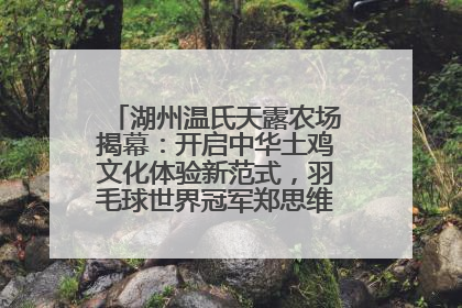 湖州温氏天露农场揭幕：开启中华土鸡文化体验新范式，羽毛球世界冠军郑思维助力品牌兴农
