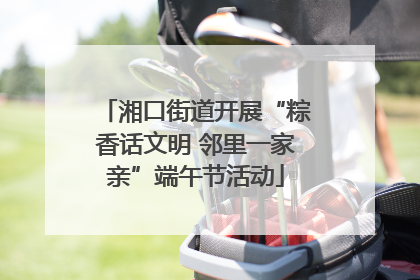 湘口街道开展“粽香话文明 邻里一家亲”端午节活动
