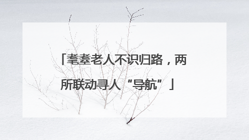 耄耋老人不识归路，两所联动寻人“导航”