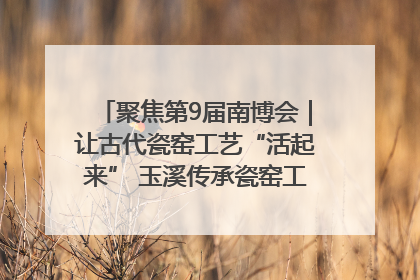 聚焦第9届南博会｜让古代瓷窑工艺“活起来” 玉溪传承瓷窑工艺将出展南博会