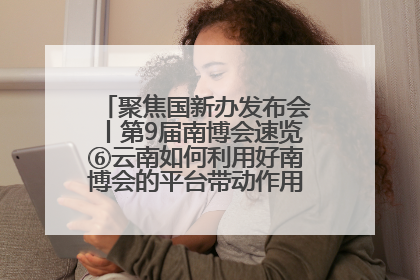 聚焦国新办发布会丨第9届南博会速览⑥云南如何利用好南博会的平台带动作用，深化与南亚国家的交流与合作？