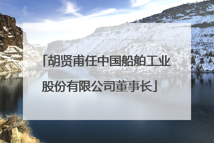 胡贤甫任中国船舶工业股份有限公司董事长