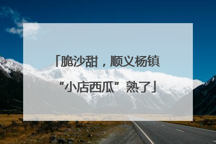 脆沙甜，顺义杨镇“小店西瓜”熟了