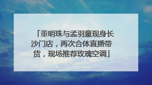 董明珠与孟羽童现身长沙门店，再次合体直播带货，现场推荐玫瑰空调