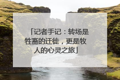 记者手记：转场是牲畜的迁徙，更是牧人的心灵之旅