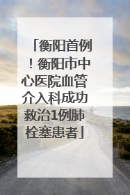衡阳首例！衡阳市中心医院血管介入科成功救治1例肺栓塞患者