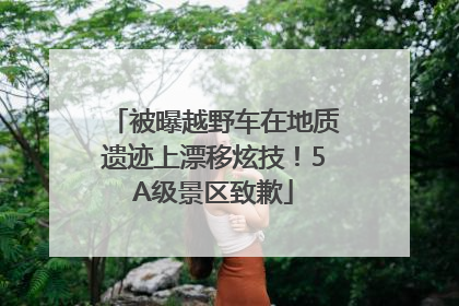 被曝越野车在地质遗迹上漂移炫技！5A级景区致歉