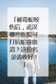 被毒蛇咬伤后，武汉哪些医院可打抗蛇毒血清？这份名录请收好！