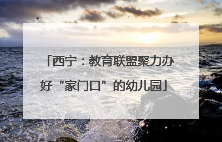 西宁：教育联盟聚力办好“家门口”的幼儿园