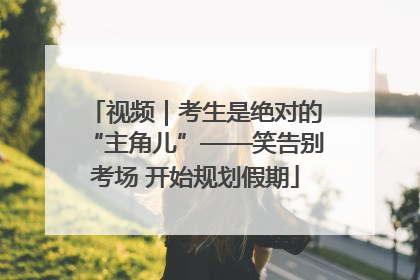 视频｜考生是绝对的“主角儿”——笑告别考场 开始规划假期