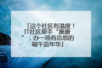 这个社区有温度！IT社区牵手“康康”，办一场有意思的端午嘉年华