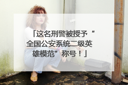 这名刑警被授予“全国公安系统二级英雄模范”称号！