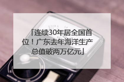 连续30年居全国首位！广东去年海洋生产总值破两万亿元