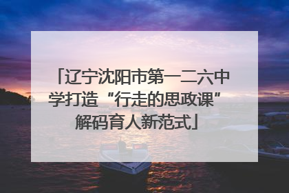 辽宁沈阳市第一二六中学打造“行走的思政课” 解码育人新范式