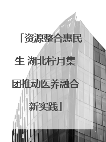 资源整合惠民生 湖北柠月集团推动医养融合新实践
