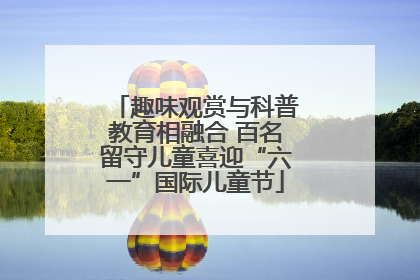 趣味观赏与科普教育相融合 百名留守儿童喜迎“六一”国际儿童节