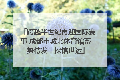 跨越半世纪再迎国际赛事 成都市城北体育馆蓄势待发丨探馆世运