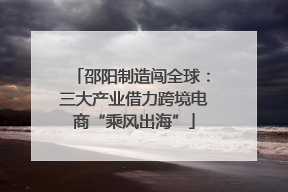 邵阳制造闯全球：三大产业借力跨境电商“乘风出海”