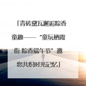 青砖黛瓦邂逅粽香童趣——“童玩栖霞街 粽香端午节”邀您共织时光记忆