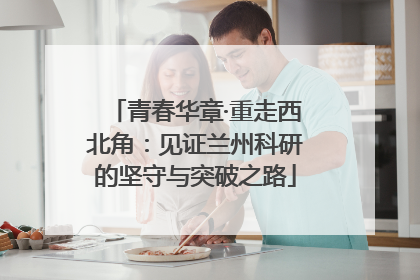 青春华章·重走西北角：见证兰州科研的坚守与突破之路
