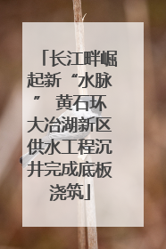 长江畔崛起新“水脉” 黄石环大冶湖新区供水工程沉井完成底板浇筑