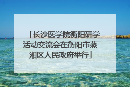 长沙医学院衡阳研学活动交流会在衡阳市蒸湘区人民政府举行