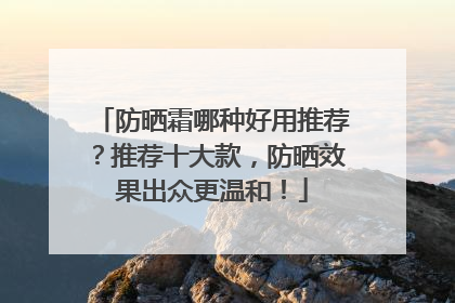 防晒霜哪种好用推荐？推荐十大款，防晒效果出众更温和！
