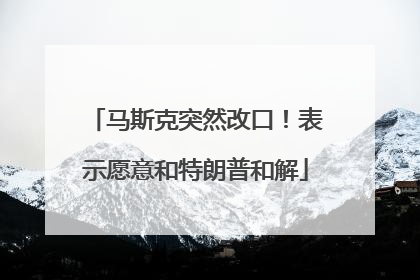 马斯克突然改口！表示愿意和特朗普和解