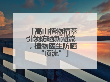 高山植物精萃引领防晒新潮流，植物医生防晒“顶流”