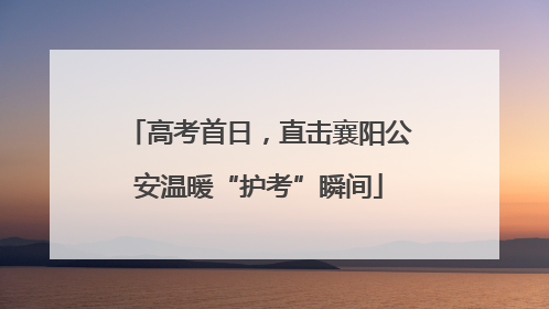高考首日，直击襄阳公安温暖“护考”瞬间