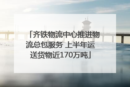 齐铁物流中心推进物流总包服务 上半年运送货物近170万吨