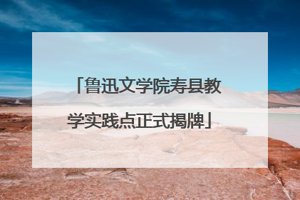鲁迅文学院寿县教学实践点正式揭牌