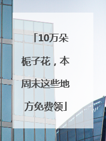 10万朵栀子花，本周末这些地方免费领