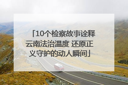 10个检察故事诠释云南法治温度 还原正义守护的动人瞬间