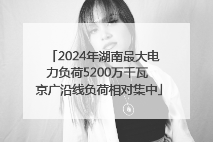 2024年湖南最大电力负荷5200万千瓦 京广沿线负荷相对集中