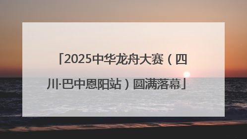 2025中华龙舟大赛（四川·巴中恩阳站）圆满落幕
