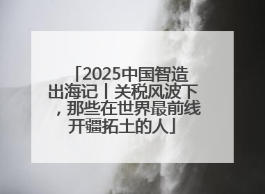 2025中国智造出海记丨关税风波下，那些在世界最前线开疆拓土的人