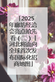 2025年廊坊经洽会亮点抢先看（二）丨河北将面向全球首次发布国际化招商地图