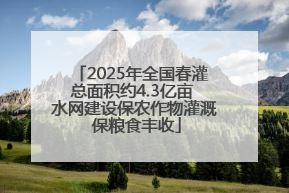 2025年全国春灌总面积约4.3亿亩 水网建设保农作物灌溉 保粮食丰收