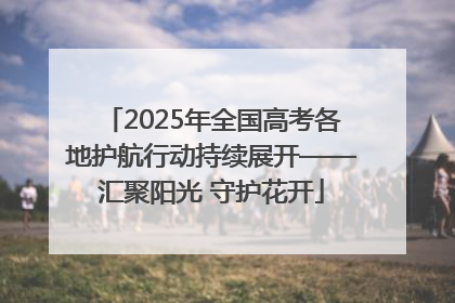 2025年全国高考各地护航行动持续展开——汇聚阳光 守护花开