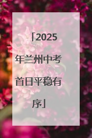 2025年兰州中考首日平稳有序