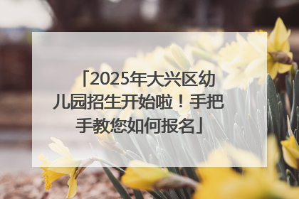 2025年大兴区幼儿园招生开始啦！手把手教您如何报名