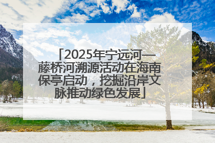 2025年宁远河—藤桥河溯源活动在海南保亭启动，挖掘沿岸文脉推动绿色发展