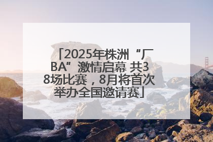 2025年株洲“厂BA”激情启幕 共38场比赛，8月将首次举办全国邀请赛