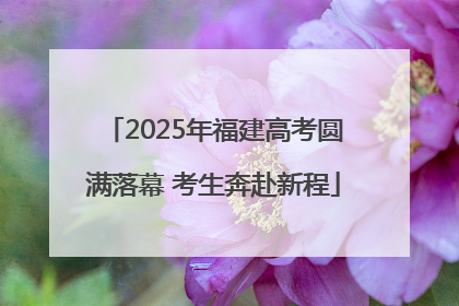 2025年福建高考圆满落幕 考生奔赴新程