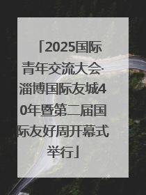 2025国际青年交流大会·淄博国际友城40年暨第二届国际友好周开幕式举行