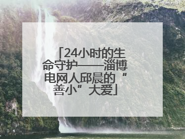 24小时的生命守护——淄博电网人邱晨的“善小”大爱