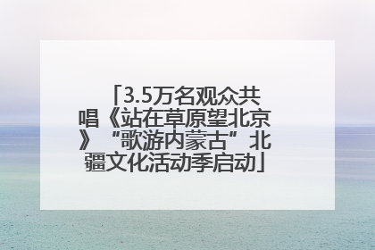 3.5万名观众共唱《站在草原望北京》“歌游内蒙古”北疆文化活动季启动
