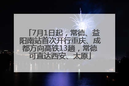 7月1日起，常德、益阳南站首次开行重庆、成都方向高铁13趟，常德可直达西安、太原